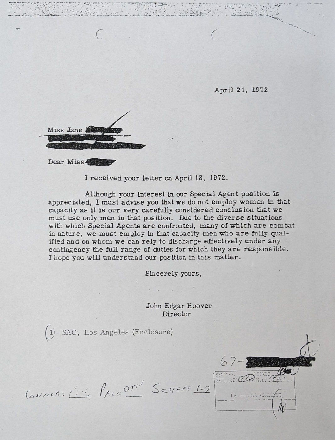 A letter from then-FBI Director J. Edgar Hoover to a female special agent applicant, identified as Jane. The letter reads: 
I received your letter on April 18, 1972. Although your interest in our Special Agent position is appreciated, I must advise you that we do not employ women in that capacity as it is our very carefully considered conclusion that we must use only men in that position. Due to the diverse situations with which Special Agents are confronted, many of which are combat in nature, we must employ in that capacity men who are fully qualified and on whom we can rely to discharge effectively under any contingency the full range of duties for which they are responsible. I hope you will understand our position in this matter.