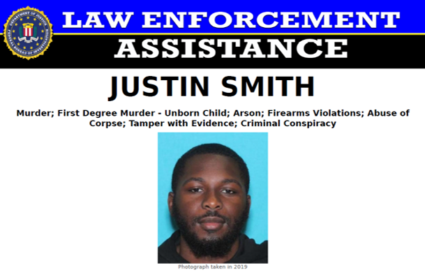 FBI Philadelphia continues to work with the Philadelphia Police Department to find Justin Smith, charged with the 2021 murder of his girlfriend and her unborn child. The FBI is now offering a reward of up to $25,000 for information leading to Smith’s location and arrest.

Anyone with information on his location is asked to call FBI Philadelphia at 215-418-4000 or go to tips.fbi.gov; tipsters can remain anonymous.