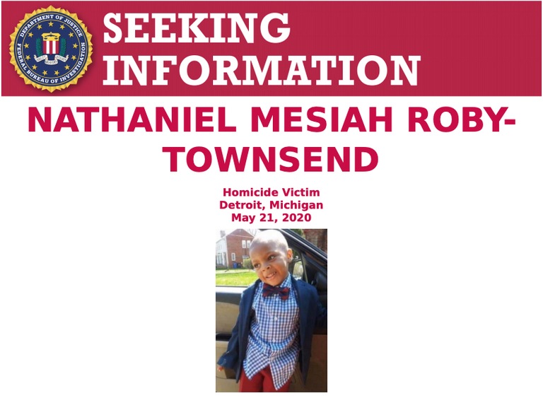 Nathaniel Mesiah Roby-Townsend who was four years old at the time of his death, was shot when two unknown individuals armed with rifles opened fire on the residence located at 18611 Birwood Street in Detroit, Michigan, at approximately 12:50 am on May 21, 2020. One round struck Nathaniel Mesiah Roby-Townsend in the chest, killing him instantly.