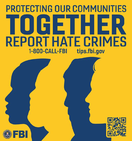 Protecting our communities together. Report Hate Crimes. Call 1-800-CALL FBI or visit tips.fbi.gov. 