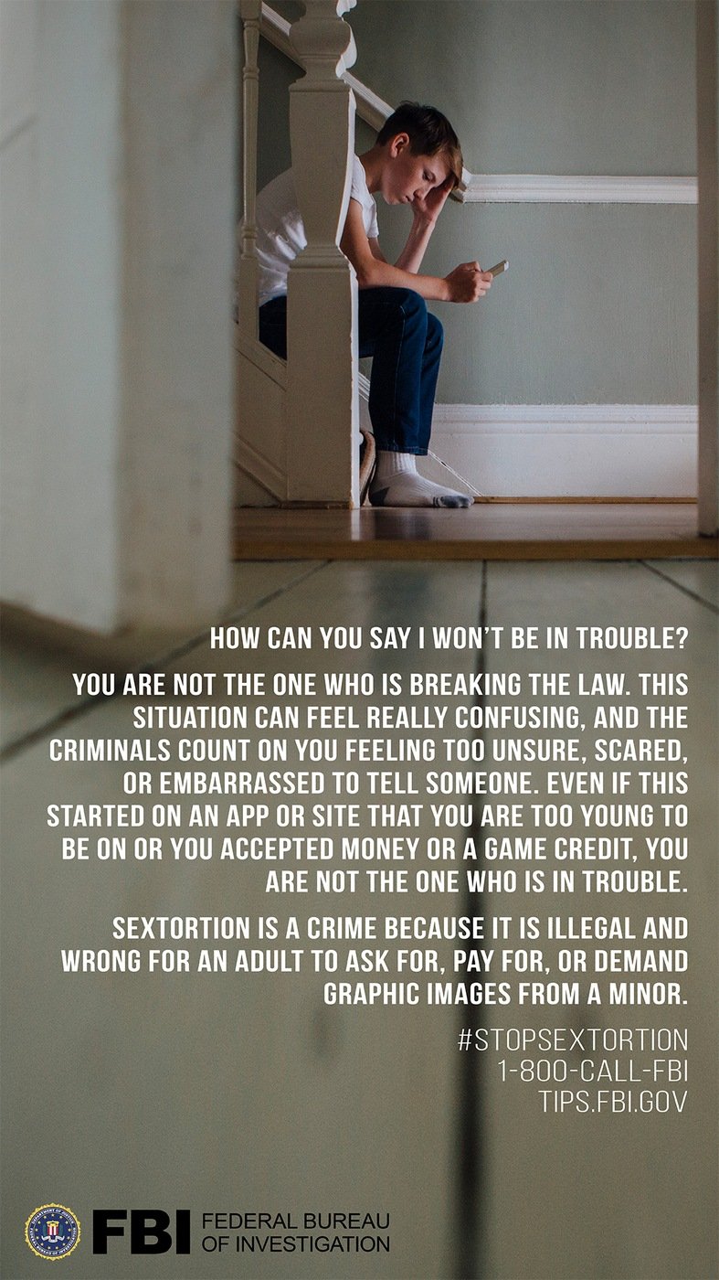 Stock image of boy on smartphone with following text: How can you say I won't be in trouble? You are not the one who is breaking the law. This situation can feel really confusing, and the criminals count on you feeling too unsure, scared, or embarrassed to tell someone. Even if this started on an app or site that you are too young to be on or you accepted money or a game credit, you are not the one who is in trouble. Sextortion is a crime because it is illegal and wrong for an adult to ask for, pay form, or demand graphic images from a minor.